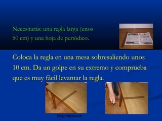 blogmaniacos
Necesitarás: una regla larga (unosNecesitarás: una regla larga (unos
50 cm) y una hoja de periódico.50 cm) y una hoja de periódico.
Coloca la regla en una mesa sobresaliendo unos
10 cm. Da un golpe en su extremo y comprueba
que es muy fácil levantar la regla.
 