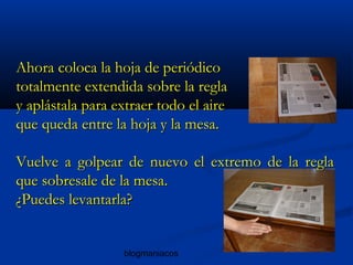 blogmaniacos
Ahora coloca la hoja de periódicoAhora coloca la hoja de periódico
totalmente extendida sobre la reglatotalmente extendida sobre la regla
y aplástala para extraer todo el airey aplástala para extraer todo el aire
que queda entre la hoja y la mesa.que queda entre la hoja y la mesa.
Vuelve a golpear de nuevo el extremo de la reglaVuelve a golpear de nuevo el extremo de la regla
que sobresale de la mesa.que sobresale de la mesa.
¿Puedes levantarla?¿Puedes levantarla?
 