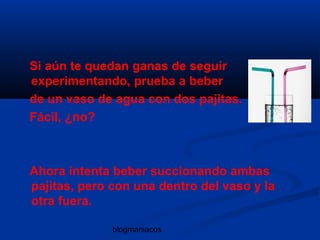 blogmaniacos
Si aún te quedan ganas de seguir
experimentando, prueba a beber
de un vaso de agua con dos pajitas.
Fácil, ¿no?
Ahora intenta beber succionando ambas
pajitas, pero con una dentro del vaso y la
otra fuera.
 