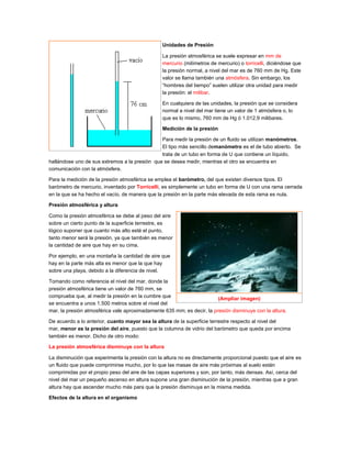 Unidades de Presión
La presión atmosférica se suele expresar en mm de
mercurio (milímetros de mercurio) o torricelli, diciéndose que
la presión normal, a nivel del mar es de 760 mm de Hg. Este
valor se llama también una atmósfera. Sin embargo, los
“hombres del tiempo” suelen utilizar otra unidad para medir
la presión: el milibar.
En cualquiera de las unidades, la presión que se considera
normal a nivel del mar tiene un valor de 1 atmósfera o, lo
que es lo mismo, 760 mm de Hg ó 1.012,9 milibares.
Medición de la presión
Para medir la presión de un fluido se utilizan manómetros.
El tipo más sencillo demanómetro es el de tubo abierto. Se
trata de un tubo en forma de U que contiene un líquido,
hallándose uno de sus extremos a la presión que se desea medir, mientras el otro se encuentra en
comunicación con la atmósfera.
Para la medición de la presión atmosférica se emplea el barómetro, del que existen diversos tipos. El
barómetro de mercurio, inventado por Torricelli, es simplemente un tubo en forma de U con una rama cerrada
en la que se ha hecho el vacío, de manera que la presión en la parte más elevada de esta rama es nula.
Presión atmosférica y altura
Como la presión atmosférica se debe al peso del aire
sobre un cierto punto de la superficie terrestre, es
lógico suponer que cuanto más alto esté el punto,
tanto menor será la presión, ya que también es menor
la cantidad de aire que hay en su cima.
Por ejemplo, en una montaña la cantidad de aire que
hay en la parte más alta es menor que la que hay
sobre una playa, debido a la diferencia de nivel.
Tomando como referencia el nivel del mar, donde la
presión atmosférica tiene un valor de 760 mm, se
comprueba que, al medir la presión en la cumbre que
se encuentra a unos 1.500 metros sobre el nivel del
mar, la presión atmosférica vale aproximadamente 635 mm; es decir, la presión disminuye con la altura.
De acuerdo a lo anterior, cuanto mayor sea la altura de la superficie terrestre respecto al nivel del
mar, menor es la presión del aire, puesto que la columna de vidrio del barómetro que queda por encima
también es menor. Dicho de otro modo:
La presión atmosférica disminuye con la altura
La disminución que experimenta la presión con la altura no es directamente proporcional puesto que el aire es
un fluido que puede comprimirse mucho, por lo que las masas de aire más próximas al suelo están
comprimidas por el propio peso del aire de las capas superiores y son, por tanto, más densas. Así, cerca del
nivel del mar un pequeño ascenso en altura supone una gran disminución de la presión, mientras que a gran
altura hay que ascender mucho más para que la presión disminuya en la misma medida.
Efectos de la altura en el organismo
(Ampliar imagen)
 