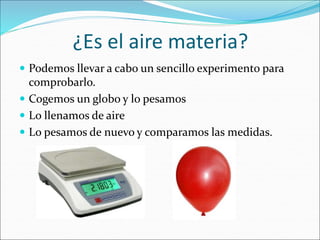 ¿Es el aire materia?
 Podemos llevar a cabo un sencillo experimento para
comprobarlo.
 Cogemos un globo y lo pesamos
 Lo llenamos de aire
 Lo pesamos de nuevo y comparamos las medidas.
 