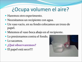 ¿Ocupa volumen el aire?
 Haremos otro experimento.
 Necesitamos un recipiente con agua.
 Un vaso vacío, en su fondo colocamos un trozo de
papel.
 Metemos el vaso boca abajo en el recipiente.
 Lo presionamos contra el fondo.
 Lo sacamos.
 ¿Qué observaremos?
 El papel está seco!!!!
 