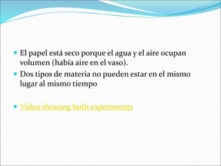  El papel está seco porque el agua y el aire ocupan
volumen (había aire en el vaso).
 Dos tipos de materia no pueden estar en el mismo
lugar al mismo tiempo
 Video showing both experiments
 