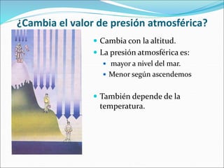 ¿Cambia el valor de presión atmosférica?
 Cambia con la altitud.
 La presión atmosférica es:
 mayor a nivel del mar.
 Menor según ascendemos
 También depende de la
temperatura.
 