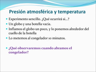 Presión atmosférica y temperatura
 Experimento sencillo. ¿Qué ocurrirá si…?
 Un globo y una botella vacía.
 Inflamos el globo un poco, y lo ponemos alrededor del
cuello de la botella
 Lo metemos al congelador 10 minutos.
 ¿Qué observaremos cuando abramos el
congelador?
 