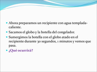  Ahora preparamos un recipiente con agua templada-
caliente.
 Sacamos el globo y la botella del congelador.
 Sumergimos la botella con el globo atado en el
recipiente durante 30 segundos, 1 minutos y vemos que
pasa.
 ¿Qué ocurrirá?
 