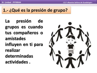 La presión de
grupos es cuando
tus compañeros o
amistades
influyen en ti para
realizar
determinadas
actividades .
IX- Unidad : PFFRRHH I.E.P «Nuestra Señora de Guadalupe»
1.- ¿Qué es la presión de grupo?
 