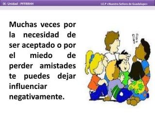 Muchas veces por
la necesidad de
ser aceptado o por
el miedo de
perder amistades
te puedes dejar
influenciar
negativamente.
IX- Unidad : PFFRRHH I.E.P «Nuestra Señora de Guadalupe»
 