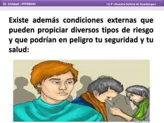 Existe además condiciones externas que
pueden propiciar diversos tipos de riesgo
y que podrían en peligro tu seguridad y tu
salud:
IX- Unidad : PFFRRHH I.E.P «Nuestra Señora de Guadalupe»
 