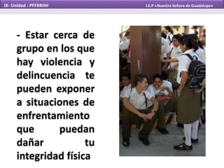 - Estar cerca de
grupo en los que
hay violencia y
delincuencia te
pueden exponer
a situaciones de
enfrentamiento
que puedan
dañar tu
integridad física
IX- Unidad : PFFRRHH I.E.P «Nuestra Señora de Guadalupe»
 