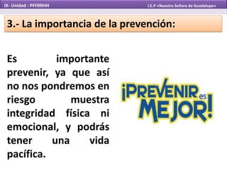 Es importante
prevenir, ya que así
no nos pondremos en
riesgo muestra
integridad física ni
emocional, y podrás
tener una vida
pacífica.
3.- La importancia de la prevención:
IX- Unidad : PFFRRHH I.E.P «Nuestra Señora de Guadalupe»
 