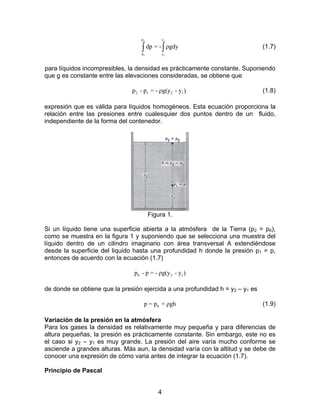 p2        y2

                                   ∫ dp = - ∫ ρgdy
                                   p1        y1
                                                                               (1.7)


para líquidos incompresibles, la densidad es prácticamente constante. Suponiendo
que g es constante entre las elevaciones consideradas, se obtiene que

                               p 2 - p1 = - ρg(y 2 - y1 )                      (1.8)

expresión que es válida para líquidos homogéneos. Esta ecuación proporciona la
relación entre las presiones entre cualesquier dos puntos dentro de un fluido,
independiente de la forma del contenedor.




                                        Figura 1.

Si un líquido tiene una superficie abierta a la atmósfera de la Tierra (p2 = p0),
como se muestra en la figura 1 y suponiendo que se selecciona una muestra del
líquido dentro de un cilindro imaginario con área transversal A extendiéndose
desde la superficie del liquido hasta una profundidad h donde la presión p1 = p,
entonces de acuerdo con la ecuación (1.7)

                                p0 - p = - ρg(y 2 - y1 )

de donde se obtiene que la presión ejercida a una profundidad h = y2 – y1 es

                                    p = p0 + ρgh                               (1.9)

Variación de la presión en la atmósfera
Para los gases la densidad es relativamente muy pequeña y para diferencias de
altura pequeñas, la presión es prácticamente constante. Sin embargo, este no es
el caso si y2 – y1 es muy grande. La presión del aire varía mucho conforme se
asciende a grandes alturas. Más aun, la densidad varía con la altitud y se debe de
conocer una expresión de cómo varia antes de integrar la ecuación (1.7).

Principio de Pascal


                                           4
 