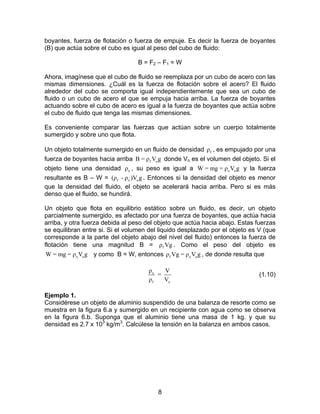 boyantes, fuerza de flotación o fuerza de empuje. Es decir la fuerza de boyantes
(B) que actúa sobre el cubo es igual al peso del cubo de fluido:

                                  B = F2 – F1 = W

Ahora, imagínese que el cubo de fluido se reemplaza por un cubo de acero con las
mismas dimensiones. ¿Cuál es la fuerza de flotación sobre el acero? El fluido
alrededor del cubo se comporta igual independientemente que sea un cubo de
fluido o un cubo de acero el que se empuja hacia arriba. La fuerza de boyantes
actuando sobre el cubo de acero es igual a la fuerza de boyantes que actúa sobre
el cubo de fluido que tenga las mismas dimensiones.

Es conveniente comparar las fuerzas que actúan sobre un cuerpo totalmente
sumergido y sobre uno que flota.

Un objeto totalmente sumergido en un fluido de densidad ρ f , es empujado por una
fuerza de boyantes hacia arriba B = ρ f Vo g donde Vo es el volumen del objeto. Si el
objeto tiene una densidad ρ o , su peso es igual a W = mg = ρ o Vo g y la fuerza
resultante es B – W = (ρ f - ρ o )Vo g . Entonces si la densidad del objeto es menor
que la densidad del fluido, el objeto se acelerará hacia arriba. Pero si es más
denso que el fluido, se hundirá.

Un objeto que flota en equilibrio estático sobre un fluido, es decir, un objeto
parcialmente sumergido, es afectado por una fuerza de boyantes, que actúa hacia
arriba, y otra fuerza debida al peso del objeto que actúa hacia abajo. Estas fuerzas
se equilibran entre si. Si el volumen del liquido desplazado por el objeto es V (que
corresponde a la parte del objeto abajo del nivel del fluido) entonces la fuerza de
flotación tiene una magnitud B = ρ f Vg . Como el peso del objeto es
 W = mg = ρ o Vo g y como B = W, entonces ρ f Vg = ρ o Vo g , de donde resulta que

                                      ρo   V
                                         =                                    (1.10)
                                      ρf   Vo

Ejemplo 1.
Considérese un objeto de aluminio suspendido de una balanza de resorte como se
muestra en la figura 6.a y sumergido en un recipiente con agua como se observa
en la figura 6.b. Suponga que el aluminio tiene una masa de 1 kg. y que su
densidad es 2.7 x 103 kg/m3. Calcúlese la tensión en la balanza en ambos casos.




                                         8
 