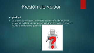 Presión de vapor 
 ¿Qué es? 
 La presión de vapor es una medida de la volatilidad de una 
sustancia; es decir, de su capacidad para pasar de un estado 
líquido o sólido a uno gaseoso. 
 