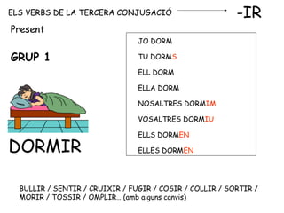 ELS VERBS DE LA TERCERA CONJUGACIÓ -IR
GRUP 1
DORMIR
JO DORM
TU DORMS
ELL DORM
ELLA DORM
NOSALTRES DORMIM
VOSALTRES DORMIU
ELLS DORMEN
ELLES DORMEN
Present
BULLIR / SENTIR / CRUIXIR / FUGIR / COSIR / COLLIR / SORTIR /
MORIR / TOSSIR / OMPLIR… (amb alguns canvis)
 