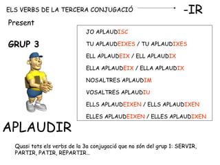 ELS VERBS DE LA TERCERA CONJUGACIÓ -IR
GRUP 3
APLAUDIR
JO APLAUDISC
TU APLAUDEIXES / TU APLAUDIXES
ELL APLAUDEIX / ELL APLAUDIX
ELLA APLAUDEIX / ELLA APLAUDIX
NOSALTRES APLAUDIM
VOSALTRES APLAUDIU
ELLS APLAUDEIXEN / ELLS APLAUDIXEN
ELLES APLAUDEIXEN / ELLES APLAUDIXEN
Present
Quasi tots els verbs de la 3a conjugació que no són del grup 1: SERVIR,
PARTIR, PATIR, REPARTIR…
 
