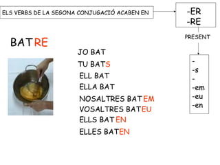 ELS VERBS DE LA SEGONA CONJUGACIÓ ACABEN EN -ER
-RE
-
-s
-
-em
-eu
-en
BAT RE
JO BAT
TU BATS
ELL BAT
ELLA BAT
NOSALTRES BAT EM
VOSALTRES BATEU
ELLS BAT EN
ELLES BATEN
PRESENT
 