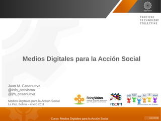 Medios Digitales para la Acción Social



Juan M. Casanueva
@info_activismo
@jm_casanueva
Medios Digitales para la Acción Social
La Paz, Bolivia – enero 2011




                               Curso: Medios Digitales para la Acción Social
 