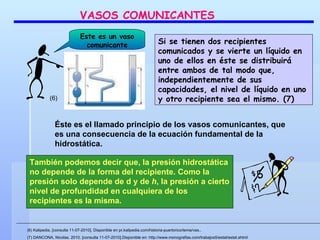 También podemos decir que, la presión hidrostática no depende de la forma del recipiente. Como la presión solo depende de d y de  h , la presión a cierto nivel de profundidad en cualquiera de los recipientes es la misma. Si se tienen dos recipientes comunicados y se vierte un líquido en uno de ellos en éste se distribuirá entre ambos de tal modo que, independientemente de sus capacidades, el nivel de líquido en uno y otro recipiente sea el mismo. (7)  Este es un vaso comunicante VASOS COMUNICANTES (6) (6) Kalipedia. [consulta 11-07-2010]. Disponible en pr.kalipedia.com/historia-puertorico/tema/vas..  (7) DANCONA, Nicolas. 2010. [consulta 11-07-2010].Disponible en: http://www.monografias.com/trabajos5/estat/estat.shtml Éste es el llamado principio de los vasos comunicantes, que es una consecuencia de la ecuación fundamental de la hidrostática. 