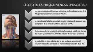 EFECTO DE LA PRESION VENOSA EPIESCLERAL:
• Los aumentos de presión venosa epiescleral conllevarán aumentos de la
PIO, por ejemplo en la maniobra de Valsalva.
• La maniobra de Valsalva aumenta la presión intrapleural, causando una
compresión de la vena cava inferior, elevando la PVC.
• En consecuencia hay una disminución de la carga de presión de drenaje
del acuoso y una dilatación del lecho vascular de los vasos coroideos.
• La esclerótica es poco elástica, por lo que un ligero aumento del
volumen intraocular, provocará un incremento considerable de la PIO.
 