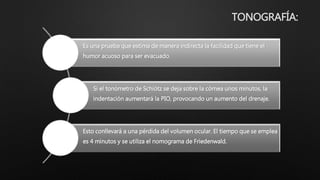 TONOGRAFÍA:
Es una prueba que estima de manera indirecta la facilidad que tiene el
humor acuoso para ser evacuado.
Si el tonómetro de Schiötz se deja sobre la córnea unos minutos, la
indentación aumentará la PIO, provocando un aumento del drenaje.
Esto conllevará a una pérdida del volumen ocular. El tiempo que se emplea
es 4 minutos y se utiliza el nomograma de Friedenwald.
 