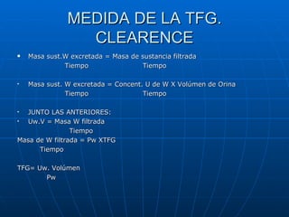MEDIDA DE LA TFG.
CLEARENCE
Masa sust.W excretada = Masa de sustancia filtrada
Tiempo Tiempo
Masa sust. W excretada = Concent. U de W X Volúmen de Orina
Tiempo Tiempo
JUNTO LAS ANTERIORES:
Uw.V = Masa W filtrada
Tiempo
Masa de W filtrada = Pw XTFG
Tiempo
TFG= Uw. Volúmen
Pw