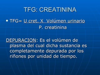 TFG: CREATININA
TFG= U cret. X Volúmen urinario
P. creatinina
DEPURACION: Es el volúmen de
plasma del cual dicha sustancia es
completamente depurada por los
riñones por unidad de tiempo.