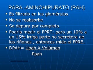 PARA -AMINOHIPURATO (PAH)
Es filtrado en los glomérulos
No se reabsorbe
Se depura por completo
Podría medir el FPRT; pero un 10% a
un 15% irriga parte no secretora de
los riñones , entonces mide el FPRE.
DPAH= Upah X Volúmen
Ppah