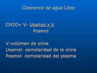 Clearence de agua Libre
CH2O= V- Uosmol x V
Posmol
V:volúmen de orina
Uosmol: osmolaridad de la orina
Posmol: osmolaridad del plasma