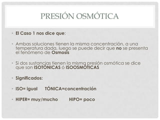 PRESIÓN OSMÓTICA
• El Caso 1 nos dice que:
• Ambas soluciones tienen la misma concentración, a una
temperatura dada, luego se puede decir que no se presenta
el fenómeno de Osmosis
• Si dos sustancias tienen la misma presión osmótica se dice
que son ISOTÓNICAS ó ISOOSMÓTICAS
• Significados:
• ISO= igual

TÓNICA=concentración

• HIPER= muy/mucho

HIPO= poco

 