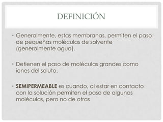 DEFINICIÓN
• Generalmente, estas membranas, permiten el paso
de pequeñas moléculas de solvente
(generalmente agua).
• Detienen el paso de moléculas grandes como
iones del soluto.
• SEMIPERMEABLE es cuando, al estar en contacto
con la solución permiten el paso de algunas
moléculas, pero no de otras

 