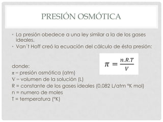 PRESIÓN OSMÓTICA
• La presión obedece a una ley similar a la de los gases
ideales.
• Van´t Hoff creó la ecuación del cálculo de ésta presión:

donde:
π = presión osmótica (atm)
V = volumen de la solución (L)
R = constante de los gases ideales (0,082 L/atm °K mol)
n = numero de moles
T = temperatura (°K)

 