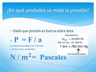  Dado que presión es fuerza sobre área
P = F / a
La fuerza la medimos en Newtons
y el área en m cuadrados:
N / 𝒎 𝟐
= Pascales
¿En qué unidades se mide la presión?