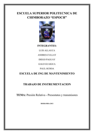 ESCUELA SUPERIOR POLITECNICA DE
CHIMBORAZO “ESPOCH”

INTEGRANTES:
LUIS ALLAUCA
ANDRES CULLAY
DIEGO PAGUAY
GALO GUAIGUA
PAUL OCHOA

ESCUELA DE ING DE MANTENIMIENTO

TRABAJO DE INSTRUMENTACION

TEMA: Presión Relativa - Presostatos y transmisores
RIOBAMBA-2013

 