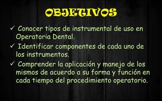 OBJETIVOS
 Conocer tipos de instrumental de uso en
Operatoria Dental.
 Identificar componentes de cada uno de
los instrumentos.
 Comprender la aplicación y manejo de los
mismos de acuerdo a su forma y función en
cada tiempo del procedimiento operatorio.
 