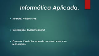 Informática Aplicada. 
Nombre: Willians cruz. 
Catedrático: Guillermo Brand. 
Presentación de las redes de comunicación y las tecnologías.  