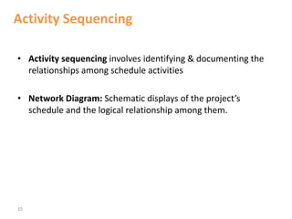 10
Activity Sequencing
• Activity sequencing involves identifying & documenting the
relationships among schedule activities
• Network Diagram: Schematic displays of the project’s
schedule and the logical relationship among them.
 