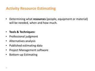 11
Activity Resource Estimating
• Determining what resources (people, equipment or material)
will be needed, when and how much.
• Tools & Techniques:
• Professional judgment
• Alternatives analysis
• Published estimating data
• Project Management software
• Bottom-up Estimating
 