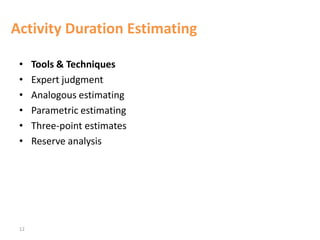 12
Activity Duration Estimating
• Tools & Techniques
• Expert judgment
• Analogous estimating
• Parametric estimating
• Three-point estimates
• Reserve analysis
 