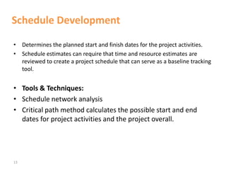 13
Schedule Development
• Determines the planned start and finish dates for the project activities.
• Schedule estimates can require that time and resource estimates are
reviewed to create a project schedule that can serve as a baseline tracking
tool.
• Tools & Techniques:
• Schedule network analysis
• Critical path method calculates the possible start and end
dates for project activities and the project overall.
 