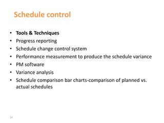 14
Schedule control
• Tools & Techniques
• Progress reporting
• Schedule change control system
• Performance measurement to produce the schedule variance
• PM software
• Variance analysis
• Schedule comparison bar charts-comparison of planned vs.
actual schedules
 