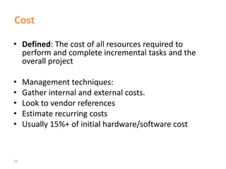 16
Cost
• Defined: The cost of all resources required to
perform and complete incremental tasks and the
overall project
• Management techniques:
• Gather internal and external costs.
• Look to vendor references
• Estimate recurring costs
• Usually 15%+ of initial hardware/software cost
 