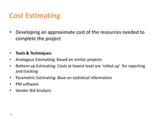 18
Cost Estimating
• Developing an approximate cost of the resources needed to
complete the project
• Tools & Techniques:
• Analogous Estimating: Based on similar projects
• Bottom-up Estimating: Costs at lowest level are ‘rolled up’ for reporting
and tracking
• Parametric Estimating: Base on statistical information
• PM software
• Vendor Bid Analysis
 