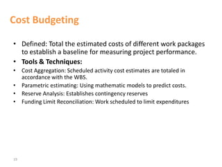 19
Cost Budgeting
• Defined: Total the estimated costs of different work packages
to establish a baseline for measuring project performance.
• Tools & Techniques:
• Cost Aggregation: Scheduled activity cost estimates are totaled in
accordance with the WBS.
• Parametric estimating: Using mathematic models to predict costs.
• Reserve Analysis: Establishes contingency reserves
• Funding Limit Reconciliation: Work scheduled to limit expenditures
 