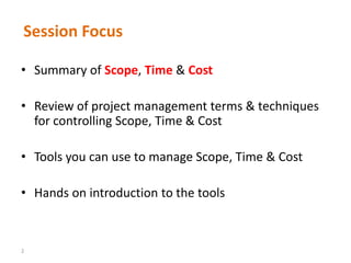 2
Session Focus
• Summary of Scope, Time & Cost
• Review of project management terms & techniques
for controlling Scope, Time & Cost
• Tools you can use to manage Scope, Time & Cost
• Hands on introduction to the tools
 
