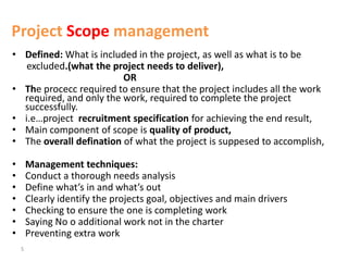 5
Project Scope management
• Defined: What is included in the project, as well as what is to be
excluded.(what the project needs to deliver),
OR
• The procecc required to ensure that the project includes all the work
required, and only the work, required to complete the project
successfully.
• i.e…project recruitment specification for achieving the end result,
• Main component of scope is quality of product,
• The overall defination of what the project is suppesed to accomplish,
• Management techniques:
• Conduct a thorough needs analysis
• Define what’s in and what’s out
• Clearly identify the projects goal, objectives and main drivers
• Checking to ensure the one is completing work
• Saying No o additional work not in the charter
• Preventing extra work
 