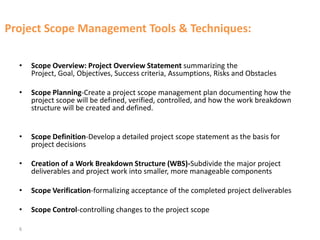 6
Project Scope Management Tools & Techniques:
• Scope Overview: Project Overview Statement summarizing the
Project, Goal, Objectives, Success criteria, Assumptions, Risks and Obstacles
• Scope Planning-Create a project scope management plan documenting how the
project scope will be defined, verified, controlled, and how the work breakdown
structure will be created and defined.
• Scope Definition-Develop a detailed project scope statement as the basis for
project decisions
• Creation of a Work Breakdown Structure (WBS)-Subdivide the major project
deliverables and project work into smaller, more manageable components
• Scope Verification-formalizing acceptance of the completed project deliverables
• Scope Control-controlling changes to the project scope
 