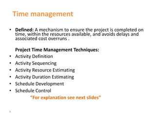 8
Time management
• Defined: A mechanism to ensure the project is completed on
time, within the resources available, and avoids delays and
associated cost overruns .
Project Time Management Techniques:
• Activity Definition
• Activity Sequencing
• Activity Resource Estimating
• Activity Duration Estimating
• Schedule Development
• Schedule Control
“For explanation see next slides”
 