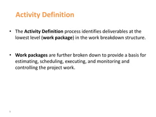 9
Activity Definition
• The Activity Definition process identifies deliverables at the
lowest level (work package) in the work breakdown structure.
• Work packages are further broken down to provide a basis for
estimating, scheduling, executing, and monitoring and
controlling the project work.
 