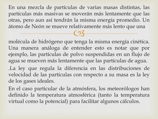 En una mezcla de partículas de varias masas distintas, las
partículas más masivas se moverán más lentamente que las
otras, pero aun así tendrán la misma energía promedio. Un
átomo de Neón se mueve relativamente más lento que una



molécula de hidrógeno que tenga la misma energía cinética.
Una manera análoga de entender esto es notar que por
ejemplo, las partículas de polvo suspendidas en un flujo de
agua se mueven más lentamente que las partículas de agua.
.La ley que regula la diferencia en las distribuciones de
velocidad de las partículas con respecto a su masa es la ley
de los gases ideales.
En el caso particular de la atmósfera, los meteorólogos han
definido la temperatura atmosférica (tanto la temperatura
virtual como la potencial) para facilitar algunos cálculos.

 